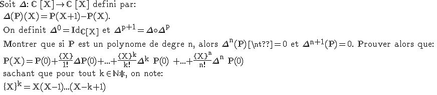 \text Soit \Delta : \mathbb{C} [X]\rightarrow \mathbb{C} [X] defini par:
 \\ \Delta(P)(X)=P(X+1)-P(X).
 \\ On definit \Delta^0=Id_{\mathbb{C}[X]} et \Delta^{p+1}=\Delta\circ\Delta^p
 \\ Montrer que si P est un polynome de degre n, alors \Delta^n(P)\neq0 et \Delta^{n+1}(P)=0. Prouver alors que:
 \\ P(X)=P(0)+\frac{\{X\}}{1!}\Delta P(0)+...+\frac{\{X\}^k}{k!}\Delta^k P(0) +...+\frac{\{X\}^n}{n!}\Delta^n P(0)
 \\ sachant que pour tout k\in\mathbb{N*}, on note:
 \\ \{X\}^k=X(X-1)...(X-k+1)
 \\ 